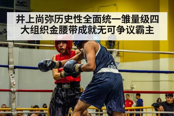 井上尚弥历史性全面统一雏量级四大组织金腰带成就无可争议霸主